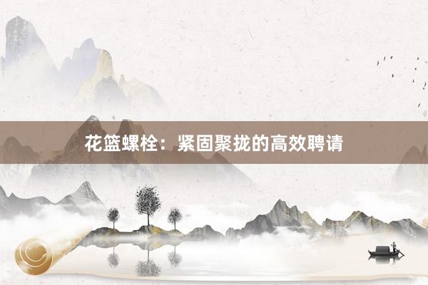 花篮螺栓：紧固聚拢的高效聘请