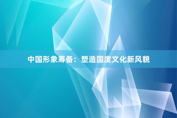 中国形象筹备：塑造国度文化新风貌