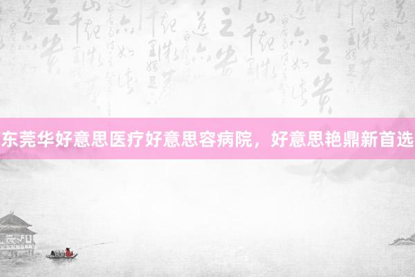 东莞华好意思医疗好意思容病院，好意思艳鼎新首选